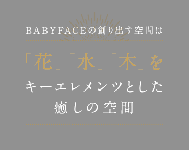 ＢＡＢＹＦＡＣＥの創り出す空間は「花」「水」「木」をキーエレメンツとした癒しの空間